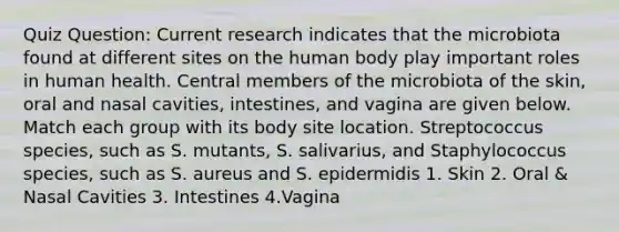 Quiz Question: Current research indicates that the microbiota found at different sites on the human body play important roles in human health. Central members of the microbiota of the skin, oral and nasal cavities, intestines, and vagina are given below. Match each group with its body site location. Streptococcus species, such as S. mutants, S. salivarius, and Staphylococcus species, such as S. aureus and S. epidermidis 1. Skin 2. Oral & Nasal Cavities 3. Intestines 4.Vagina