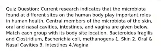 Quiz Question: Current research indicates that the microbiota found at different sites on the human body play important roles in human health. Central members of the microbiota of the skin, oral and nasal cavities, intestines, and vagina are given below. Match each group with its body site location. Bacteroides fragilis and Clostridium, Escherichia coli, methanogens 1. Skin 2. Oral & Nasal Cavities 3. Intestines 4.Vagina