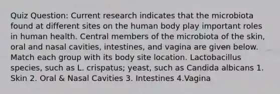 Quiz Question: Current research indicates that the microbiota found at different sites on the human body play important roles in human health. Central members of the microbiota of the skin, oral and nasal cavities, intestines, and vagina are given below. Match each group with its body site location. Lactobacillus species, such as L. crispatus; yeast, such as Candida albicans 1. Skin 2. Oral & Nasal Cavities 3. Intestines 4.Vagina