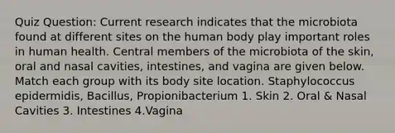 Quiz Question: Current research indicates that the microbiota found at different sites on the human body play important roles in human health. Central members of the microbiota of the skin, oral and nasal cavities, intestines, and vagina are given below. Match each group with its body site location. Staphylococcus epidermidis, Bacillus, Propionibacterium 1. Skin 2. Oral & Nasal Cavities 3. Intestines 4.Vagina