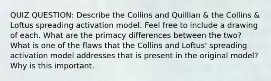 QUIZ QUESTION: Describe the Collins and Quillian & the Collins & Loftus spreading activation model. Feel free to include a drawing of each. What are the primacy differences between the two? What is one of the flaws that the Collins and Loftus' spreading activation model addresses that is present in the original model? Why is this important.