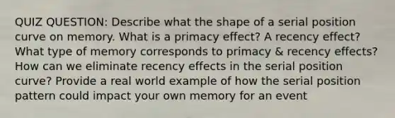 QUIZ QUESTION: Describe what the shape of a serial position curve on memory. What is a primacy effect? A recency effect? What type of memory corresponds to primacy & recency effects? How can we eliminate recency effects in the serial position curve? Provide a real world example of how the serial position pattern could impact your own memory for an event