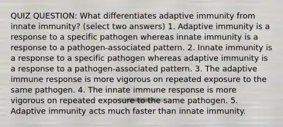 QUIZ QUESTION: What differentiates adaptive immunity from innate immunity? (select two answers) 1. Adaptive immunity is a response to a specific pathogen whereas innate immunity is a response to a pathogen-associated pattern. 2. Innate immunity is a response to a specific pathogen whereas adaptive immunity is a response to a pathogen-associated pattern. 3. The adaptive immune response is more vigorous on repeated exposure to the same pathogen. 4. The innate immune response is more vigorous on repeated exposure to the same pathogen. 5. Adaptive immunity acts much faster than innate immunity.