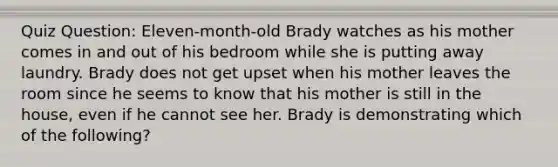 Quiz Question: Eleven-month-old Brady watches as his mother comes in and out of his bedroom while she is putting away laundry. Brady does not get upset when his mother leaves the room since he seems to know that his mother is still in the house, even if he cannot see her. Brady is demonstrating which of the following?