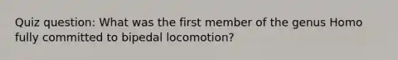 Quiz question: What was the first member of the genus Homo fully committed to bipedal locomotion?