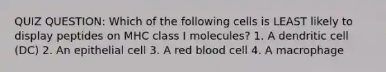 QUIZ QUESTION: Which of the following cells is LEAST likely to display peptides on MHC class I molecules? 1. A dendritic cell (DC) 2. An epithelial cell 3. A red blood cell 4. A macrophage