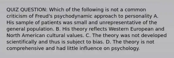 QUIZ QUESTION: Which of the following is not a common criticism of Freud's psychodynamic approach to personality A. His sample of patients was small and unrepresentative of the general population. B. His theory reflects Western European and North American cultural values. C. The theory was not developed scientifically and thus is subject to bias. D. The theory is not comprehensive and had little influence on psychology.