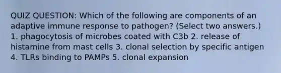 QUIZ QUESTION: Which of the following are components of an adaptive immune response to pathogen? (Select two answers.) 1. phagocytosis of microbes coated with C3b 2. release of histamine from mast cells 3. clonal selection by specific antigen 4. TLRs binding to PAMPs 5. clonal expansion