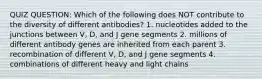 QUIZ QUESTION: Which of the following does NOT contribute to the diversity of different antibodies? 1. nucleotides added to the junctions between V, D, and J gene segments 2. millions of different antibody genes are inherited from each parent 3. recombination of different V, D, and J gene segments 4. combinations of different heavy and light chains