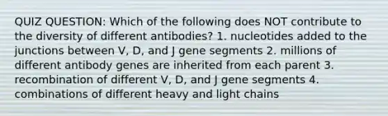 QUIZ QUESTION: Which of the following does NOT contribute to the diversity of different antibodies? 1. nucleotides added to the junctions between V, D, and J gene segments 2. millions of different antibody genes are inherited from each parent 3. recombination of different V, D, and J gene segments 4. combinations of different heavy and light chains