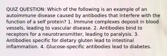 QUIZ QUESTION: Which of the following is an example of an autoimmune disease caused by antibodies that interfere with the function of a self protein? 1. Immune complexes deposit in blood vessels, leading to vascular disease. 2. Antibodies bind to receptors for a neurotransmitter, leading to paralysis. 3. Antibodies specific for dietary gluten lead to intestinal inflammation. 4. Glucose-specific antibodies lead to diabetes.