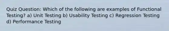 Quiz Question: Which of the following are examples of Functional Testing? a) Unit Testing b) Usability Testing c) Regression Testing d) Performance Testing