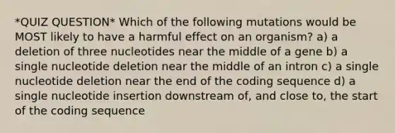 *QUIZ QUESTION* Which of the following mutations would be MOST likely to have a harmful effect on an organism? a) a deletion of three nucleotides near the middle of a gene b) a single nucleotide deletion near the middle of an intron c) a single nucleotide deletion near the end of the coding sequence d) a single nucleotide insertion downstream of, and close to, the start of the coding sequence