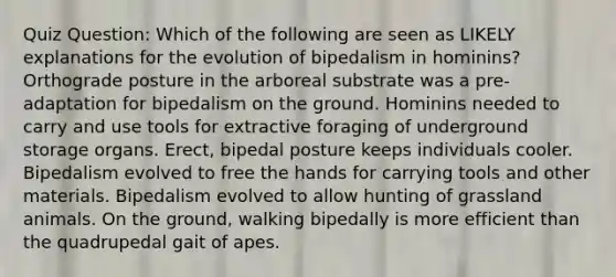 Quiz Question: Which of the following are seen as LIKELY explanations for the evolution of bipedalism in hominins? Orthograde posture in the arboreal substrate was a pre-adaptation for bipedalism on the ground. Hominins needed to carry and use tools for extractive foraging of underground storage organs. Erect, bipedal posture keeps individuals cooler. Bipedalism evolved to free the hands for carrying tools and other materials. Bipedalism evolved to allow hunting of grassland animals. On the ground, walking bipedally is more efficient than the quadrupedal gait of apes.