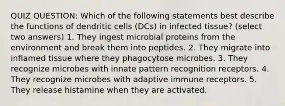 QUIZ QUESTION: Which of the following statements best describe the functions of dendritic cells (DCs) in infected tissue? (select two answers) 1. They ingest microbial proteins from the environment and break them into peptides. 2. They migrate into inflamed tissue where they phagocytose microbes. 3. They recognize microbes with innate pattern recognition receptors. 4. They recognize microbes with adaptive immune receptors. 5. They release histamine when they are activated.