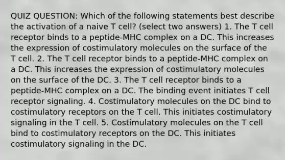 QUIZ QUESTION: Which of the following statements best describe the activation of a naive T cell? (select two answers) 1. The T cell receptor binds to a peptide-MHC complex on a DC. This increases the expression of costimulatory molecules on the surface of the T cell. 2. The T cell receptor binds to a peptide-MHC complex on a DC. This increases the expression of costimulatory molecules on the surface of the DC. 3. The T cell receptor binds to a peptide-MHC complex on a DC. The binding event initiates T cell receptor signaling. 4. Costimulatory molecules on the DC bind to costimulatory receptors on the T cell. This initiates costimulatory signaling in the T cell. 5. Costimulatory molecules on the T cell bind to costimulatory receptors on the DC. This initiates costimulatory signaling in the DC.