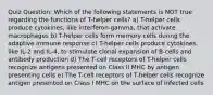 Quiz Question: Which of the following statements is NOT true regarding the functions of T-helper cells? a) T-helper cells produce cytokines, like interferon-gamma, that activate macrophages b) T-helper cells form memory cells during the adaptive immune response c) T-helper cells produce cytokines, like IL-2 and IL-4, to stimulate clonal expansion of B-cells and antibody production d) The T-cell receptors of T-helper cells recognize antigens presented on Class II MHC by antigen presenting cells e) The T-cell receptors of T-helper cells recognize antigen presented on Class I MHC on the surface of infected cells