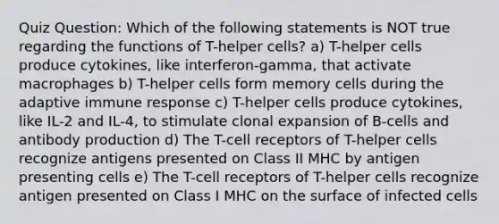 Quiz Question: Which of the following statements is NOT true regarding the functions of T-helper cells? a) T-helper cells produce cytokines, like interferon-gamma, that activate macrophages b) T-helper cells form memory cells during the adaptive immune response c) T-helper cells produce cytokines, like IL-2 and IL-4, to stimulate clonal expansion of B-cells and antibody production d) The T-cell receptors of T-helper cells recognize antigens presented on Class II MHC by antigen presenting cells e) The T-cell receptors of T-helper cells recognize antigen presented on Class I MHC on the surface of infected cells