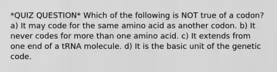 *QUIZ QUESTION* Which of the following is NOT true of a codon? a) It may code for the same amino acid as another codon. b) It never codes for more than one amino acid. c) It extends from one end of a tRNA molecule. d) It is the basic unit of the genetic code.