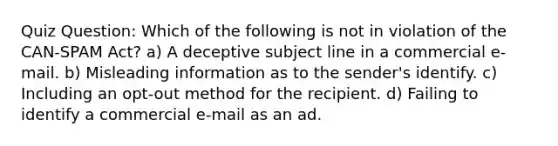 Quiz Question: Which of the following is not in violation of the CAN-SPAM Act? a) A deceptive subject line in a commercial e-mail. b) Misleading information as to the sender's identify. c) Including an opt-out method for the recipient. d) Failing to identify a commercial e-mail as an ad.