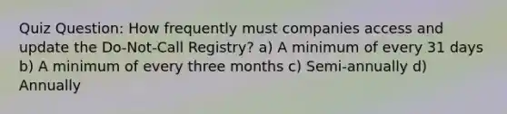 Quiz Question: How frequently must companies access and update the Do-Not-Call Registry? a) A minimum of every 31 days b) A minimum of every three months c) Semi-annually d) Annually