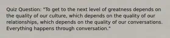 Quiz Question: "To get to the next level of greatness depends on the quality of our culture, which depends on the quality of our relationships, which depends on the quality of our conversations. Everything happens through conversation."