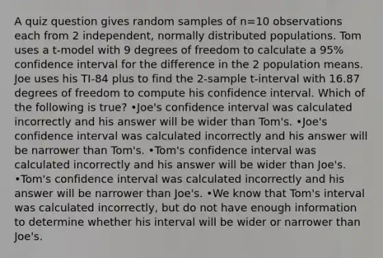 A quiz question gives random samples of n=10 observations each from 2 independent, normally distributed populations. Tom uses a t-model with 9 degrees of freedom to calculate a 95% confidence interval for the difference in the 2 population means. Joe uses his TI-84 plus to find the 2-sample t-interval with 16.87 degrees of freedom to compute his confidence interval. Which of the following is true? •Joe's confidence interval was calculated incorrectly and his answer will be wider than Tom's. •Joe's confidence interval was calculated incorrectly and his answer will be narrower than Tom's. •Tom's confidence interval was calculated incorrectly and his answer will be wider than Joe's. •Tom's confidence interval was calculated incorrectly and his answer will be narrower than Joe's. •We know that Tom's interval was calculated incorrectly, but do not have enough information to determine whether his interval will be wider or narrower than Joe's.