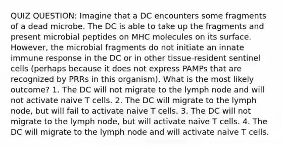 QUIZ QUESTION: Imagine that a DC encounters some fragments of a dead microbe. The DC is able to take up the fragments and present microbial peptides on MHC molecules on its surface. However, the microbial fragments do not initiate an innate immune response in the DC or in other tissue-resident sentinel cells (perhaps because it does not express PAMPs that are recognized by PRRs in this organism). What is the most likely outcome? 1. The DC will not migrate to the lymph node and will not activate naive T cells. 2. The DC will migrate to the lymph node, but will fail to activate naive T cells. 3. The DC will not migrate to the lymph node, but will activate naive T cells. 4. The DC will migrate to the lymph node and will activate naive T cells.