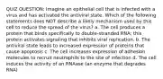 QUIZ QUESTION: Imagine an epithelial cell that is infected with a virus and has activated the antiviral state. Which of the following statements does NOT describe a likely mechanism used by this cell to reduce the spread of the virus? a. The cell produces a protein that binds specifically to double-stranded RNA; this protein activates signaling that inhibits viral replication. b. The antiviral state leads to increased expression of proteins that cause apoptosis c. The cell increases expression of adhesion molecules to recruit neutrophils to the site of infection d. The cell induces the activity of an RNAase (an enzyme that degrades RNA)