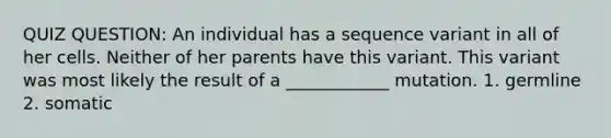 QUIZ QUESTION: An individual has a sequence variant in all of her cells. Neither of her parents have this variant. This variant was most likely the result of a ____________ mutation. 1. germline 2. somatic