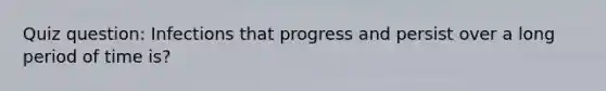 Quiz question: Infections that progress and persist over a long period of time is?