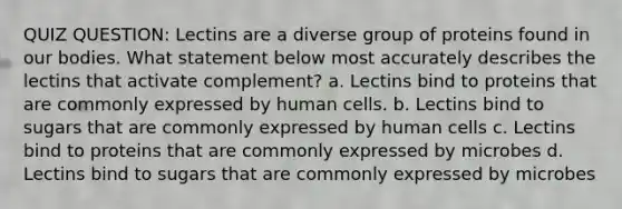 QUIZ QUESTION: Lectins are a diverse group of proteins found in our bodies. What statement below most accurately describes the lectins that activate complement? a. Lectins bind to proteins that are commonly expressed by human cells. b. Lectins bind to sugars that are commonly expressed by human cells c. Lectins bind to proteins that are commonly expressed by microbes d. Lectins bind to sugars that are commonly expressed by microbes