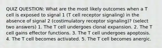 QUIZ QUESTION: What are the most likely outcomes when a T cell is exposed to signal 1 (T cell receptor signaling) in the absence of signal 2 (costimulatory receptor signaling)? (select two answers) 1. The T cell undergoes clonal expansion. 2. The T cell gains effector functions. 3. The T cell undergoes apoptosis. 4. The T cell becomes activated. 5. The T cell becomes anergic.