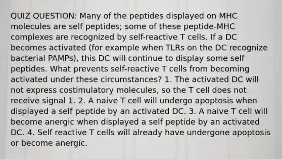 QUIZ QUESTION: Many of the peptides displayed on MHC molecules are self peptides; some of these peptide-MHC complexes are recognized by self-reactive T cells. If a DC becomes activated (for example when TLRs on the DC recognize bacterial PAMPs), this DC will continue to display some self peptides. What prevents self-reactive T cells from becoming activated under these circumstances? 1. The activated DC will not express costimulatory molecules, so the T cell does not receive signal 1. 2. A naive T cell will undergo apoptosis when displayed a self peptide by an activated DC. 3. A naive T cell will become anergic when displayed a self peptide by an activated DC. 4. Self reactive T cells will already have undergone apoptosis or become anergic.