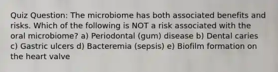 Quiz Question: The microbiome has both associated benefits and risks. Which of the following is NOT a risk associated with the oral microbiome? a) Periodontal (gum) disease b) Dental caries c) Gastric ulcers d) Bacteremia (sepsis) e) Biofilm formation on the heart valve