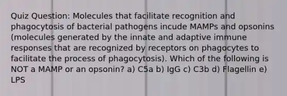 Quiz Question: Molecules that facilitate recognition and phagocytosis of bacterial pathogens incude MAMPs and opsonins (molecules generated by the innate and adaptive immune responses that are recognized by receptors on phagocytes to facilitate the process of phagocytosis). Which of the following is NOT a MAMP or an opsonin? a) C5a b) IgG c) C3b d) Flagellin e) LPS