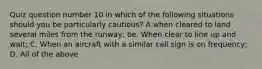 Quiz question number 10 in which of the following situations should you be particularly cautious? A when cleared to land several miles from the runway; be. When clear to line up and wait; C. When an aircraft with a similar call sign is on frequency; D. All of the above