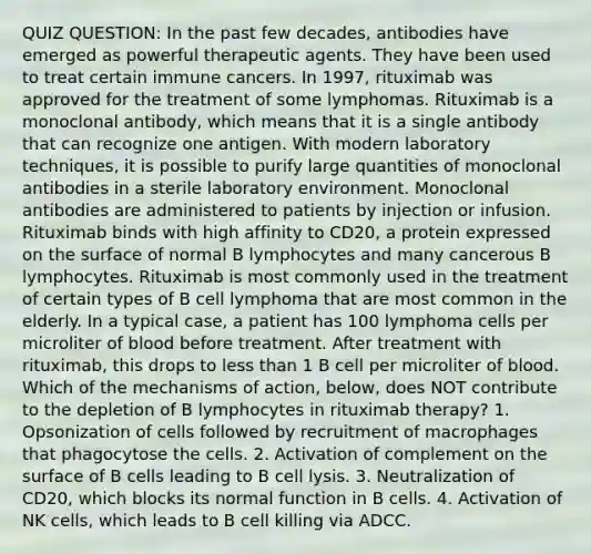 QUIZ QUESTION: In the past few decades, antibodies have emerged as powerful therapeutic agents. They have been used to treat certain immune cancers. In 1997, rituximab was approved for the treatment of some lymphomas. Rituximab is a monoclonal antibody, which means that it is a single antibody that can recognize one antigen. With modern laboratory techniques, it is possible to purify large quantities of monoclonal antibodies in a sterile laboratory environment. Monoclonal antibodies are administered to patients by injection or infusion. Rituximab binds with high affinity to CD20, a protein expressed on the surface of normal B lymphocytes and many cancerous B lymphocytes. Rituximab is most commonly used in the treatment of certain types of B cell lymphoma that are most common in the elderly. In a typical case, a patient has 100 lymphoma cells per microliter of blood before treatment. After treatment with rituximab, this drops to less than 1 B cell per microliter of blood. Which of the mechanisms of action, below, does NOT contribute to the depletion of B lymphocytes in rituximab therapy? 1. Opsonization of cells followed by recruitment of macrophages that phagocytose the cells. 2. Activation of complement on the surface of B cells leading to B cell lysis. 3. Neutralization of CD20, which blocks its normal function in B cells. 4. Activation of NK cells, which leads to B cell killing via ADCC.