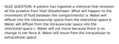 QUIZ QUESTION: A patient has ingested a chemical that removes all the proteins from their bloodstream. What will happen to the movement of fluid between the compartments? a. Water will diffuse into the intravascular space from the interstitial space b. Water will diffuse from the intravascular space into the interstitial space c. Water will not move because there is no change in net force d. Water will move from the intracellular to extracellular space