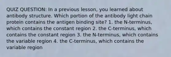 QUIZ QUESTION: In a previous lesson, you learned about antibody structure. Which portion of the antibody light chain protein contains the antigen binding site? 1. the N-terminus, which contains the constant region 2. the C-terminus, which contains the constant region 3. the N-terminus, which contains the variable region 4. the C-terminus, which contains the variable region