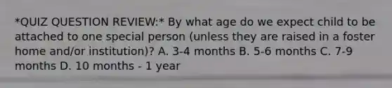 *QUIZ QUESTION REVIEW:* By what age do we expect child to be attached to one special person (unless they are raised in a foster home and/or institution)? A. 3-4 months B. 5-6 months C. 7-9 months D. 10 months - 1 year