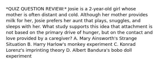 *QUIZ QUESTION REVIEW:* Josie is a 2-year-old girl whose mother is often distant and cold. Although her mother provides milk for her, Josie prefers her aunt that plays, snuggles, and sleeps with her. What study supports this idea that attachment is not based on the primary drive of hunger, but on the contact and love provided by a caregiver? A. Mary Ainsworth's Strange Situation B. Harry Harlow's monkey experiment C. Konrad Lorenz's imprinting theory D. Albert Bandura's bobo doll experiment