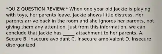 *QUIZ QUESTION REVIEW:* When one year old Jackie is playing with toys, her parents leave. Jackie shows little distress. Her parents arrive back in the room and she ignores her parents, not giving them any attention. Just from this information, we can conclude that Jackie has _____ attachment to her parents. A. Secure B. Insecure avoidant C. Insecure ambivalent D. Insecure disorganized