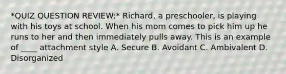 *QUIZ QUESTION REVIEW:* Richard, a preschooler, is playing with his toys at school. When his mom comes to pick him up he runs to her and then immediately pulls away. This is an example of ____ attachment style A. Secure B. Avoidant C. Ambivalent D. Disorganized