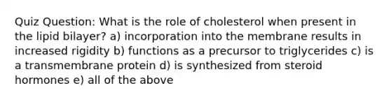 Quiz Question: What is the role of cholesterol when present in the lipid bilayer? a) incorporation into the membrane results in increased rigidity b) functions as a precursor to triglycerides c) is a transmembrane protein d) is synthesized from steroid hormones e) all of the above