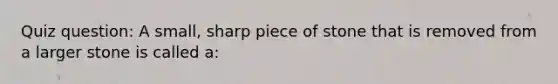 Quiz question: A small, sharp piece of stone that is removed from a larger stone is called a: