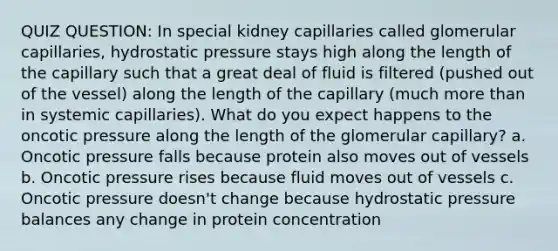 QUIZ QUESTION: In special kidney capillaries called glomerular capillaries, hydrostatic pressure stays high along the length of the capillary such that a great deal of fluid is filtered (pushed out of the vessel) along the length of the capillary (much more than in systemic capillaries). What do you expect happens to the oncotic pressure along the length of the glomerular capillary? a. Oncotic pressure falls because protein also moves out of vessels b. Oncotic pressure rises because fluid moves out of vessels c. Oncotic pressure doesn't change because hydrostatic pressure balances any change in protein concentration