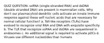 QUIZ QUESTION: ssRNA (single-stranded RNA) and dsDNA (double stranded DNA) are present in mammalian cells. Why don't our plasmacytoid dendritic cells activate an innate immune response against these self nucleic acids that are necessary for normal cellular function? a. Toll-like receptors (TLRs) have evolved to recognize viral RNA and DNA with exquisite specificity b. The TLR that recognize ssRNA and dsDNA are sequestered in endosomes c. An additional signal is required to activate pDCs d. Viruses use different nucleotides than humans