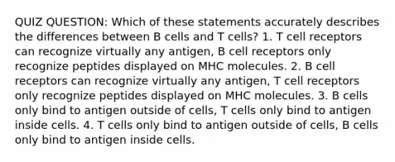 QUIZ QUESTION: Which of these statements accurately describes the differences between B cells and T cells? 1. T cell receptors can recognize virtually any antigen, B cell receptors only recognize peptides displayed on MHC molecules. 2. B cell receptors can recognize virtually any antigen, T cell receptors only recognize peptides displayed on MHC molecules. 3. B cells only bind to antigen outside of cells, T cells only bind to antigen inside cells. 4. T cells only bind to antigen outside of cells, B cells only bind to antigen inside cells.