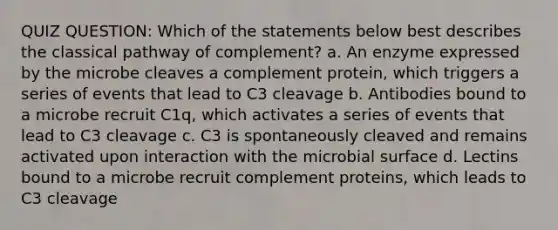 QUIZ QUESTION: Which of the statements below best describes the classical pathway of complement? a. An enzyme expressed by the microbe cleaves a complement protein, which triggers a series of events that lead to C3 cleavage b. Antibodies bound to a microbe recruit C1q, which activates a series of events that lead to C3 cleavage c. C3 is spontaneously cleaved and remains activated upon interaction with the microbial surface d. Lectins bound to a microbe recruit complement proteins, which leads to C3 cleavage